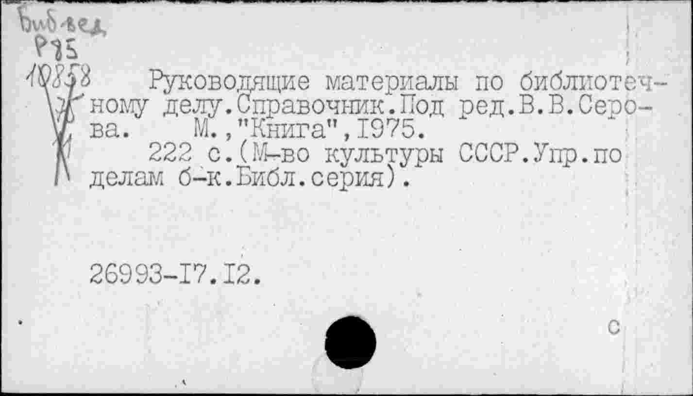 ﻿'О#} Руководящие материалы по библиотечка'ному делу.Справочник.Под ред.В.В.Серо-®ва. М.,"Книга",1975.
А 222 с.(М-во культуры СССР.Упр.по /' делам б-к.Библ.серия).
26993-17.12.
с